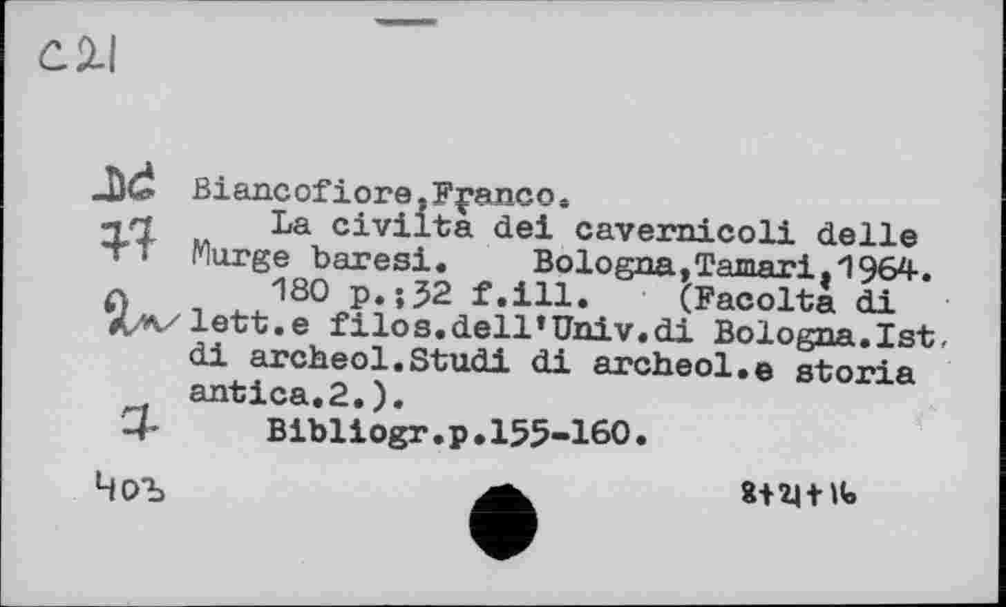 ﻿С. 2.1
J)d Biancofiore.Franco.
Ц/l M La civiita dei cavernicoli delle
Marge baresi. Bologna,Tamari.1964.
О і ^180 P*»52 f.ill. (Facolta di
XzK/lett.e filos.dell’Univ.di Bologna.1st.
di archeol.Studi di archeol.e storia antica.2.).
U	Bibliogr.p.155-160.
Чоъ	a
8+2| fit